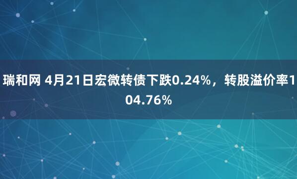 瑞和网 4月21日宏微转债下跌0.24%，转股溢价率104.76%