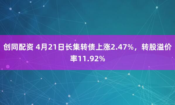 创同配资 4月21日长集转债上涨2.47%，转股溢价率11.92%