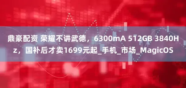 鼎豪配资 荣耀不讲武德，6300mA 512GB 3840Hz，国补后才卖1699元起_手机_市场_MagicOS