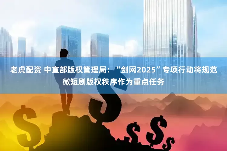 老虎配资 中宣部版权管理局：“剑网2025”专项行动将规范微短剧版权秩序作为重点任务