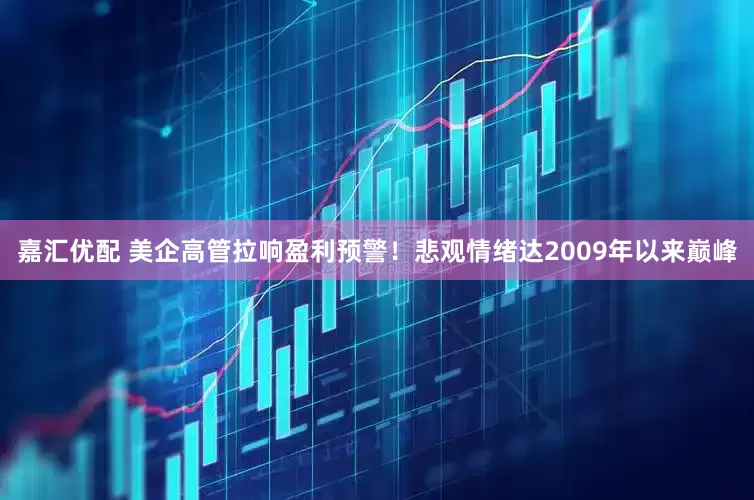 嘉汇优配 美企高管拉响盈利预警！悲观情绪达2009年以来巅峰