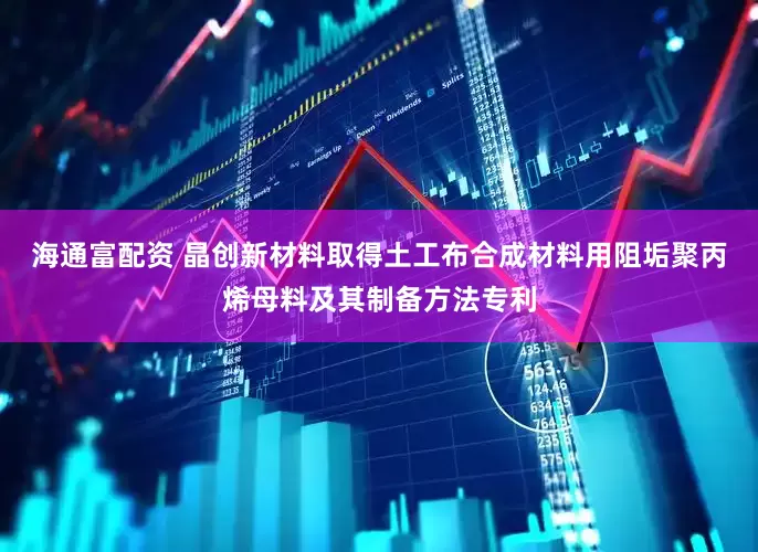 海通富配资 晶创新材料取得土工布合成材料用阻垢聚丙烯母料及其制备方法专利