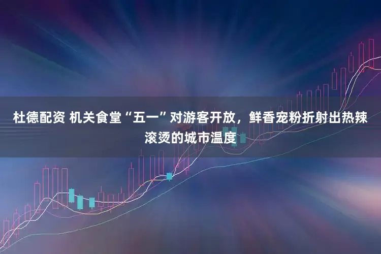杜德配资 机关食堂“五一”对游客开放，鲜香宠粉折射出热辣滚烫的城市温度