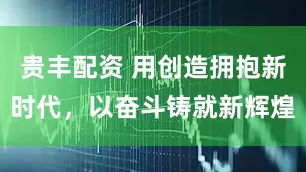 贵丰配资 用创造拥抱新时代，以奋斗铸就新辉煌