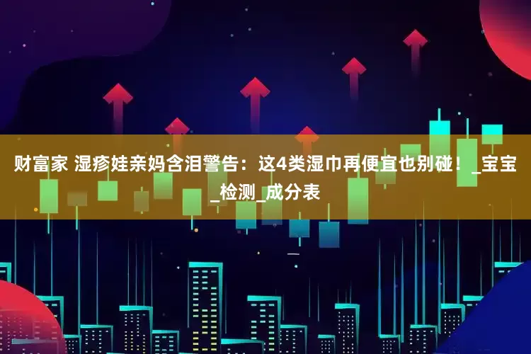 财富家 湿疹娃亲妈含泪警告：这4类湿巾再便宜也别碰！_宝宝_检测_成分表