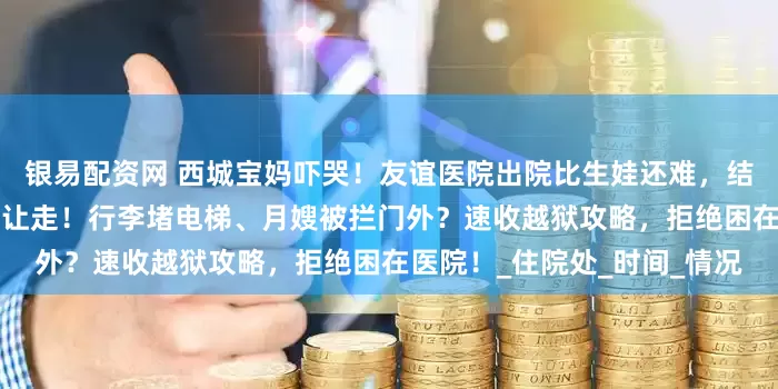 银易配资网 西城宝妈吓哭！友谊医院出院比生娃还难，结账排3小时、疫苗本漏办不让走！行李堵电梯、月嫂被拦门外？速收越狱攻略，拒绝困在医院！_住院处_时间_情况