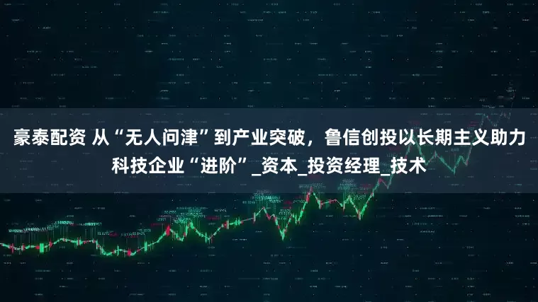 豪泰配资 从“无人问津”到产业突破，鲁信创投以长期主义助力科技企业“进阶”_资本_投资经理_技术