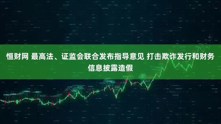 恒财网 最高法、证监会联合发布指导意见 打击欺诈发行和财务信息披露造假