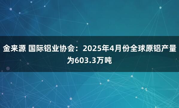 金来源 国际铝业协会：2025年4月份全球原铝产量为603.3万吨