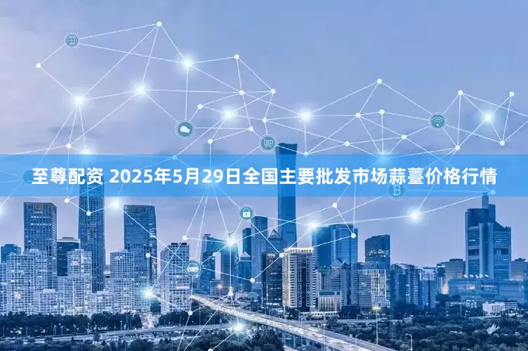 至尊配资 2025年5月29日全国主要批发市场蒜薹价格行情