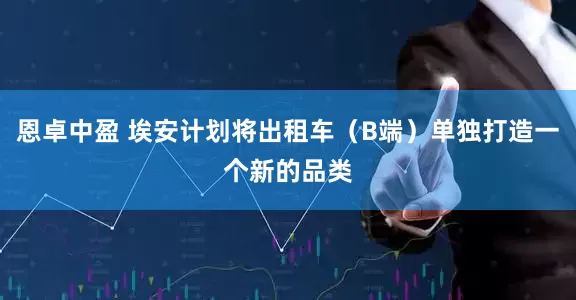 恩卓中盈 埃安计划将出租车（B端）单独打造一个新的品类