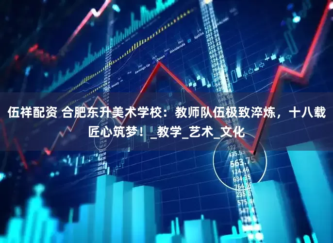 伍祥配资 合肥东升美术学校：教师队伍极致淬炼，十八载匠心筑梦！_教学_艺术_文化
