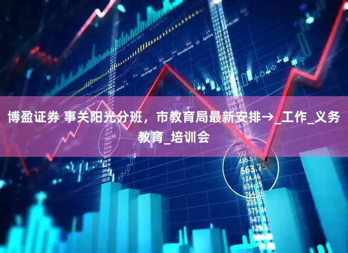 博盈证券 事关阳光分班，市教育局最新安排→_工作_义务教育_培训会