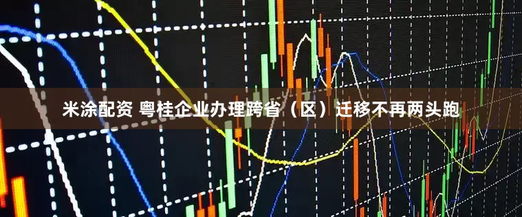 米涂配资 粤桂企业办理跨省（区）迁移不再两头跑
