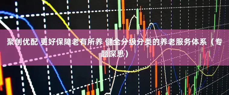 聚创优配 更好保障老有所养 健全分级分类的养老服务体系（专题深思）