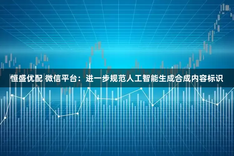 恒盛优配 微信平台：进一步规范人工智能生成合成内容标识