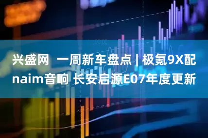 兴盛网  一周新车盘点 | 极氪9X配naim音响 长安启源E07年度更新