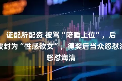 证配所配资 被骂“陪睡上位”，后又被封为“性感欲女”，得奖后当众怒怼海清