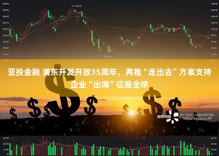 亚投金融 浦东开发开放35周年，再推“走出去”方案支持企业“出海”征服全球