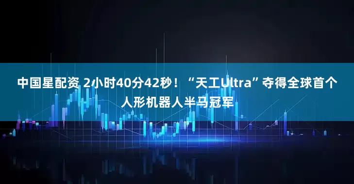 中国星配资 2小时40分42秒！“天工Ultra”夺得全球首个人形机器人半马冠军