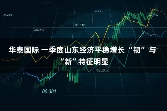华泰国际 一季度山东经济平稳增长 “韧” 与 “新”特征明显