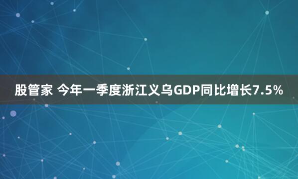股管家 今年一季度浙江义乌GDP同比增长7.5%