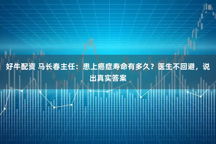 好牛配资 马长春主任：患上癌症寿命有多久？医生不回避，说出真实答案