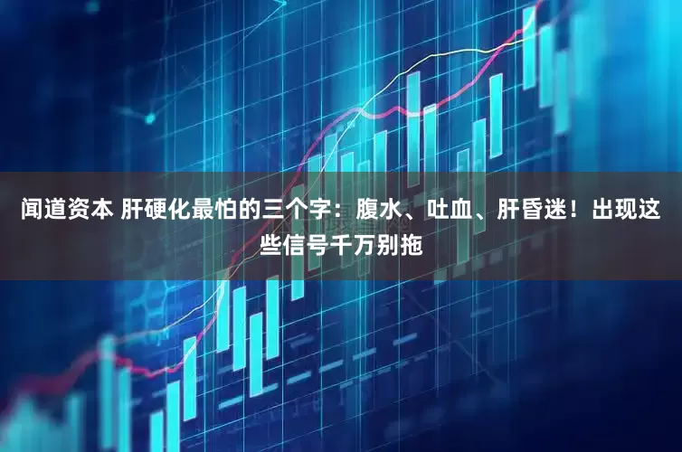 闻道资本 肝硬化最怕的三个字：腹水、吐血、肝昏迷！出现这些信号千万别拖